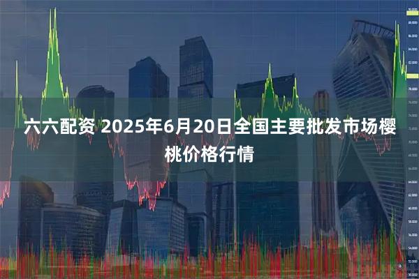 六六配资 2025年6月20日全国主要批发市场樱桃价格行情