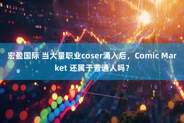 宏盈国际 当大量职业coser涌入后，Comic Market 还属于普通人吗？