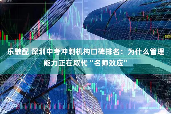 乐融配 深圳中考冲刺机构口碑排名：为什么管理能力正在取代“名师效应”