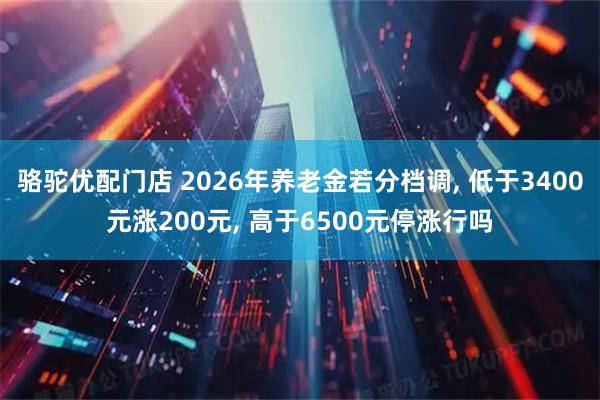 骆驼优配门店 2026年养老金若分档调, 低于3400元涨200元, 高于6500元停涨行吗