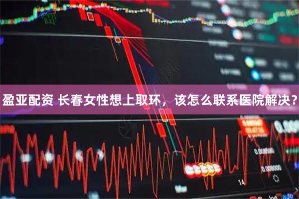 盈亚配资 长春女性想上取环，该怎么联系医院解决？