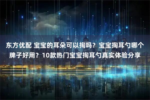 东方优配 宝宝的耳朵可以掏吗？宝宝掏耳勺哪个牌子好用？10款热门宝宝掏耳勺真实体验分享