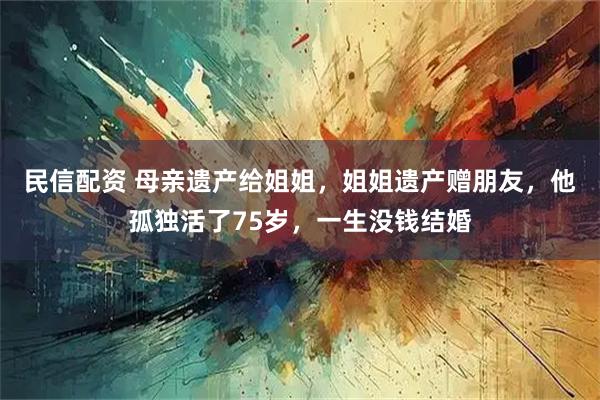 民信配资 母亲遗产给姐姐，姐姐遗产赠朋友，他孤独活了75岁，一生没钱结婚