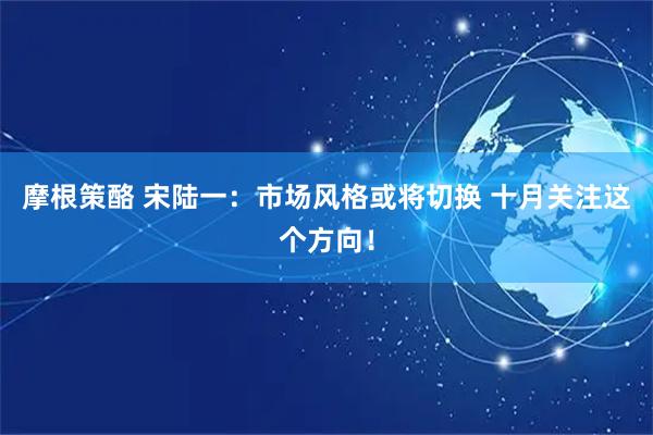 摩根策酪 宋陆一：市场风格或将切换 十月关注这个方向！